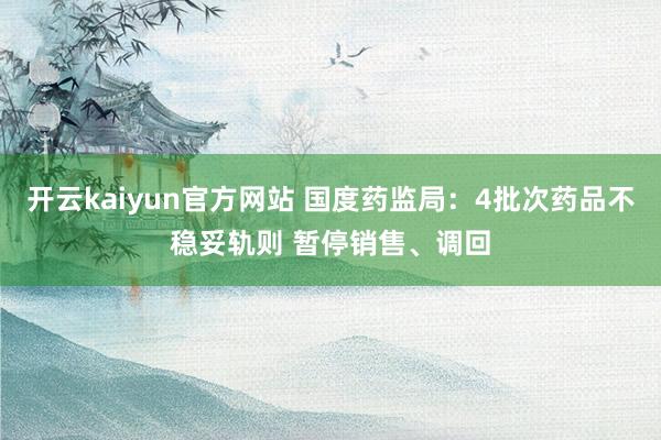 开云kaiyun官方网站 国度药监局：4批次药品不稳妥轨则 暂停销售、调回