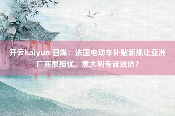 开云kaiyun 日媒：法国电动车补贴新规让亚洲厂商很担忧，意大利专诚效仿？