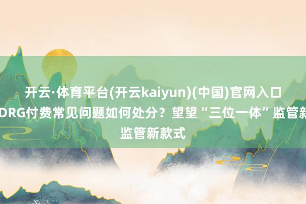 开云·体育平台(开云kaiyun)(中国)官网入口登录 DRG付费常见问题如何处分？望望“三位一体”监管新款式