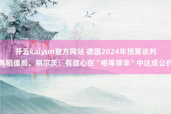 开云kaiyun官方网站 德国2024年预算谈判再陷僵局，朔尔茨：有信心在“相等艰辛”中达成公约