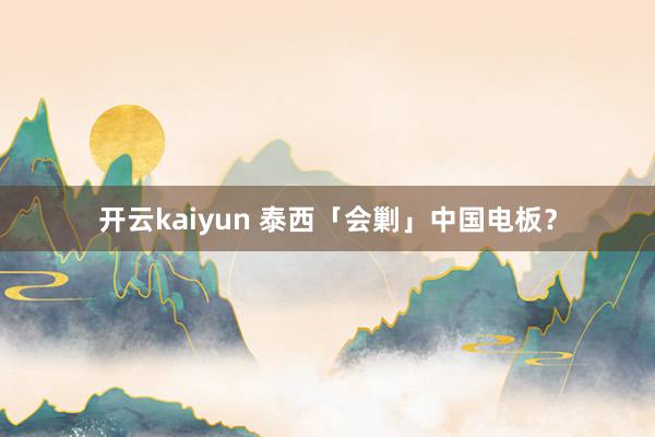 开云kaiyun 泰西「会剿」中国电板？