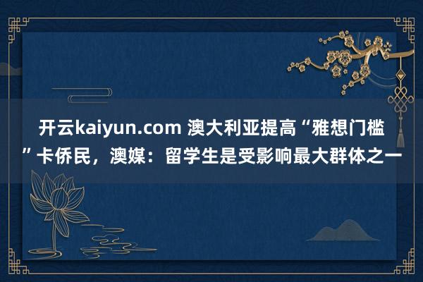 开云kaiyun.com 澳大利亚提高“雅想门槛”卡侨民，澳媒：留学生是受影响最大群体之一