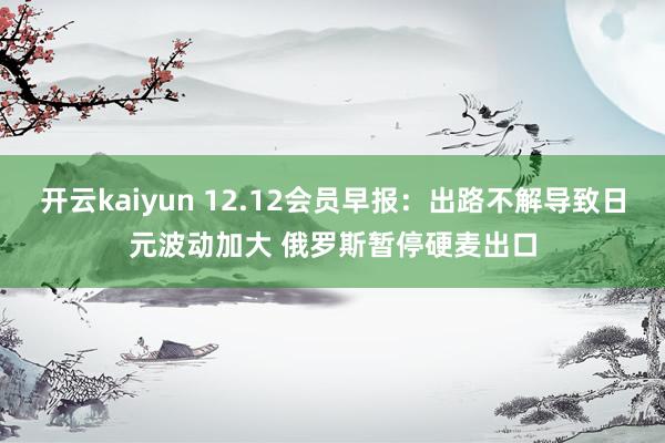 开云kaiyun 12.12会员早报：出路不解导致日元波动加大 俄罗斯暂停硬麦出口