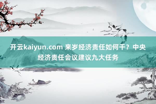 开云kaiyun.com 来岁经济责任如何干？中央经济责任会议建议九大任务