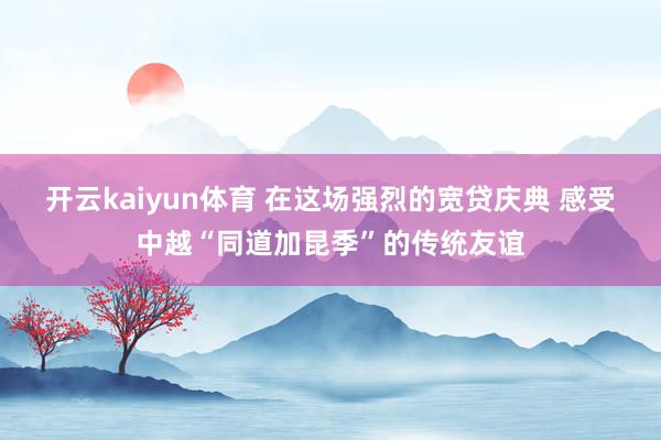 开云kaiyun体育 在这场强烈的宽贷庆典 感受中越“同道加昆季”的传统友谊