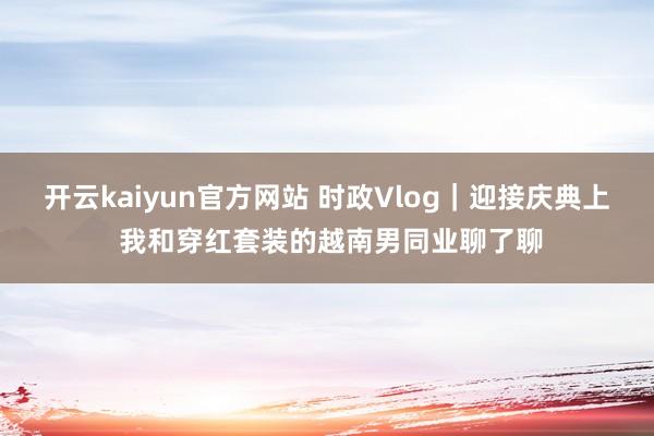 开云kaiyun官方网站 时政Vlog｜迎接庆典上 我和穿红套装的越南男同业聊了聊