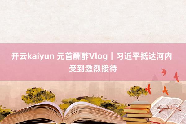 开云kaiyun 元首酬酢Vlog｜习近平抵达河内 受到激烈接待