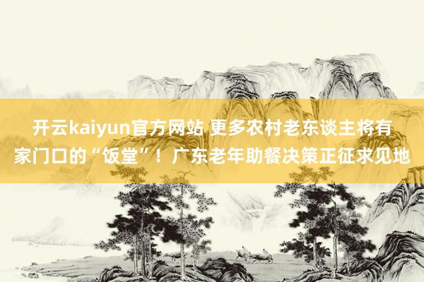 开云kaiyun官方网站 更多农村老东谈主将有家门口的“饭堂”！广东老年助餐决策正征求见地