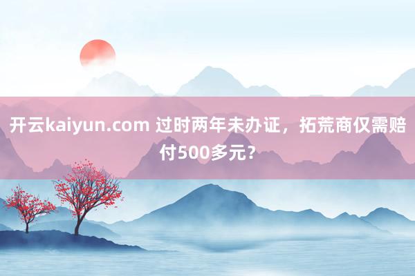 开云kaiyun.com 过时两年未办证，拓荒商仅需赔付500多元？