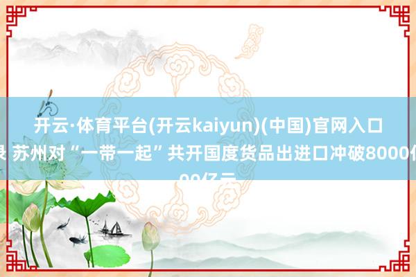 开云·体育平台(开云kaiyun)(中国)官网入口登录 苏州对“一带一起”共开国度货品出进口冲破8000亿元