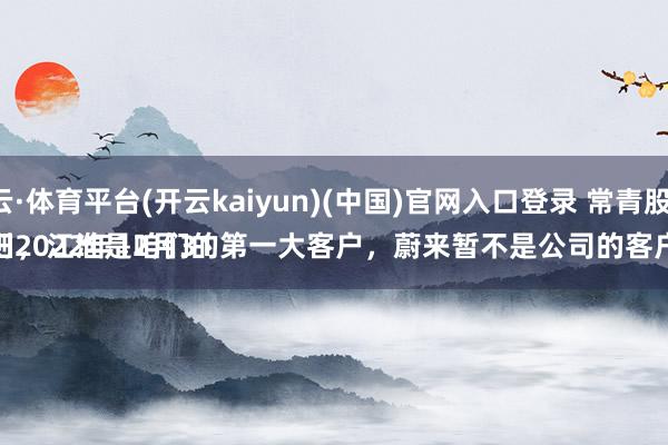 开云·体育平台(开云kaiyun)(中国)官网入口登录 常青股份：
轨则2022年12月31日，江淮是咱们的第一大客户，蔚来暂不是公司的客户