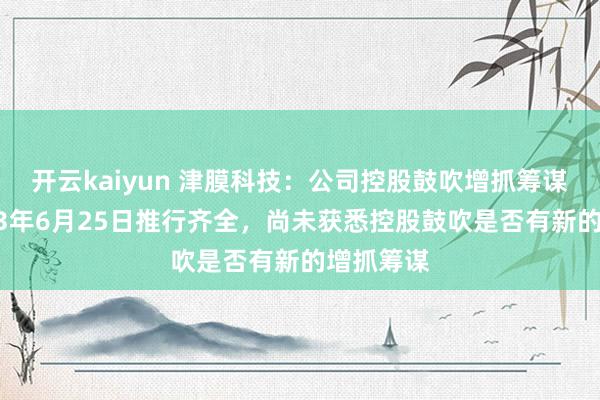 开云kaiyun 津膜科技：公司控股鼓吹增抓筹谋已于2023年6月25日推行齐全，尚未获悉控股鼓吹是否有新的增抓筹谋