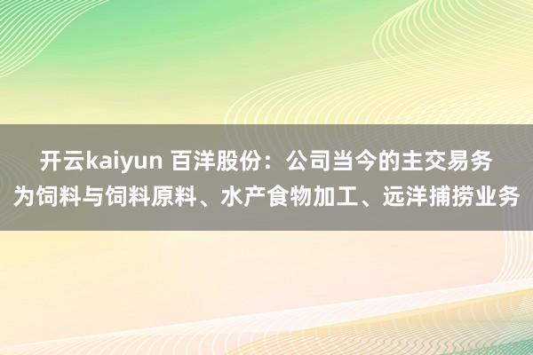 开云kaiyun 百洋股份：公司当今的主交易务为饲料与饲料原料、水产食物加工、远洋捕捞业务