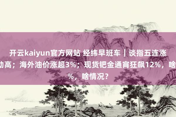 开云kaiyun官方网站 经纬早班车｜谈指五连涨再更动高；海外油价涨超3%；现货钯金通宵狂飙12%，啥情况？