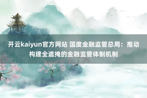 开云kaiyun官方网站 国度金融监管总局：推动构建全遮掩的金融监管体制机制