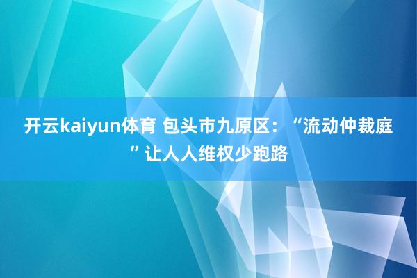 开云kaiyun体育 包头市九原区：“流动仲裁庭”让人人维权少跑路