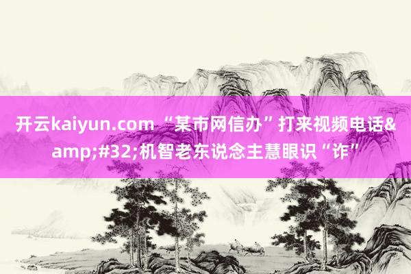 开云kaiyun.com “某市网信办”打来视频电话&#32;机智老东说念主慧眼识“诈”