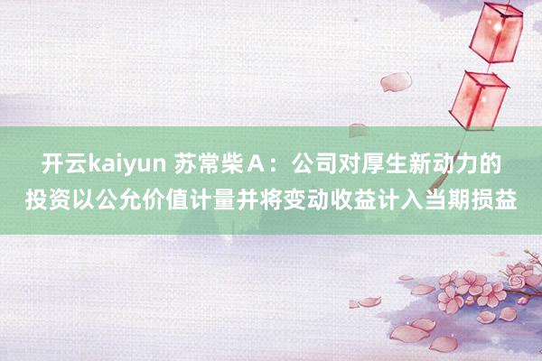 开云kaiyun 苏常柴Ａ：公司对厚生新动力的投资以公允价值计量并将变动收益计入当期损益