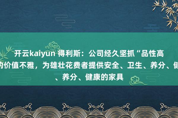 开云kaiyun 得利斯：公司经久坚抓“品性高于一切”的价值不雅，为雄壮花费者提供安全、卫生、养分、健康的家具