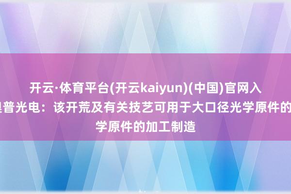 开云·体育平台(开云kaiyun)(中国)官网入口登录 奥普光电：该开荒及有关技艺可用于大口径光学原件的加工制造