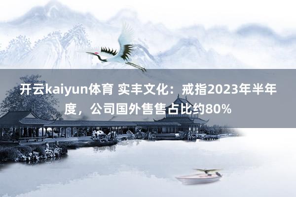 开云kaiyun体育 实丰文化：戒指2023年半年度，公司国外售售占比约80%