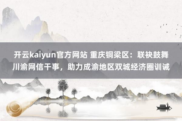 开云kaiyun官方网站 重庆铜梁区：联袂鼓舞川渝网信干事，助力成渝地区双城经济圈训诫