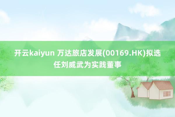 开云kaiyun 万达旅店发展(00169.HK)拟选任刘威武为实践董事