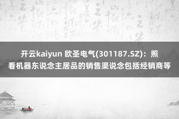 开云kaiyun 欧圣电气(301187.SZ)：照看机器东说念主居品的销售渠说念包括经销商等