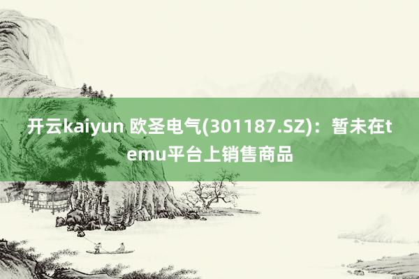 开云kaiyun 欧圣电气(301187.SZ)：暂未在temu平台上销售商品