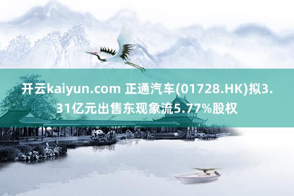 开云kaiyun.com 正通汽车(01728.HK)拟3.31亿元出售东现象流5.77%股权