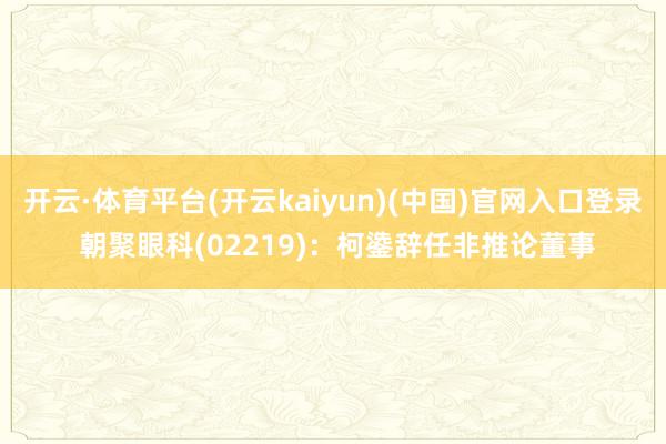 开云·体育平台(开云kaiyun)(中国)官网入口登录 朝聚眼科(02219)：柯鍌辞任非推论董事