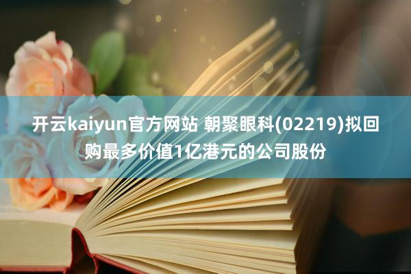 开云kaiyun官方网站 朝聚眼科(02219)拟回购最多价值1亿港元的公司股份