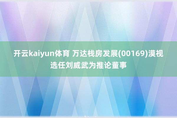 开云kaiyun体育 万达栈房发展(00169)漠视选任刘威武为推论董事