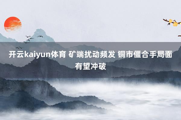 开云kaiyun体育 矿端扰动频发 铜市僵合手局面有望冲破