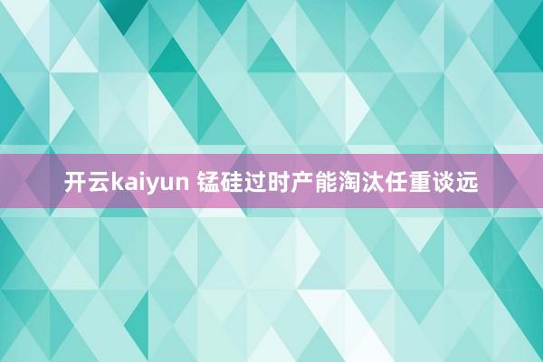 开云kaiyun 锰硅过时产能淘汰任重谈远