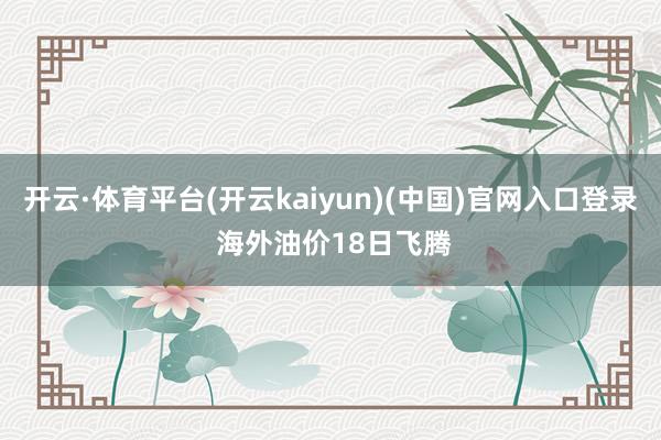 开云·体育平台(开云kaiyun)(中国)官网入口登录 海外油价18日飞腾