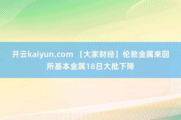 开云kaiyun.com 【大家财经】伦敦金属来回所基本金属18日大批下降