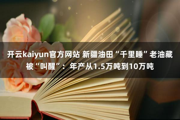 开云kaiyun官方网站 新疆油田“千里睡”老油藏被“叫醒”：年产从1.5万吨到10万吨