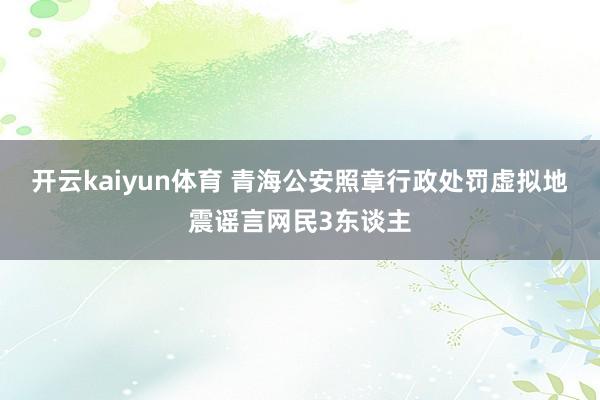 开云kaiyun体育 青海公安照章行政处罚虚拟地震谣言网民3东谈主