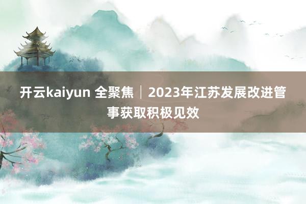 开云kaiyun 全聚焦│2023年江苏发展改进管事获取积极见效