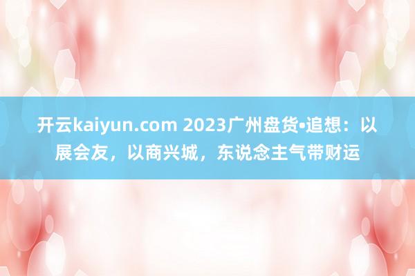 开云kaiyun.com 2023广州盘货•追想：以展会友，以商兴城，东说念主气带财运