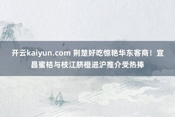 开云kaiyun.com 荆楚好吃惊艳华东客商！宜昌蜜桔与枝江脐橙进沪推介受热捧