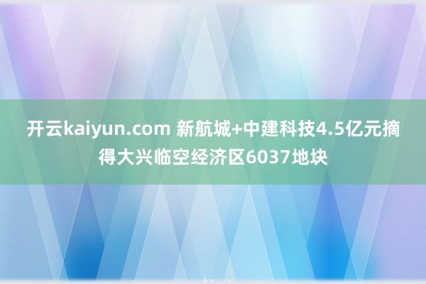 开云kaiyun.com 新航城+中建科技4.5亿元摘得大兴临空经济区6037地块