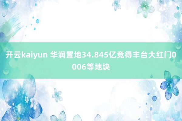 开云kaiyun 华润置地34.845亿竞得丰台大红门0006等地块