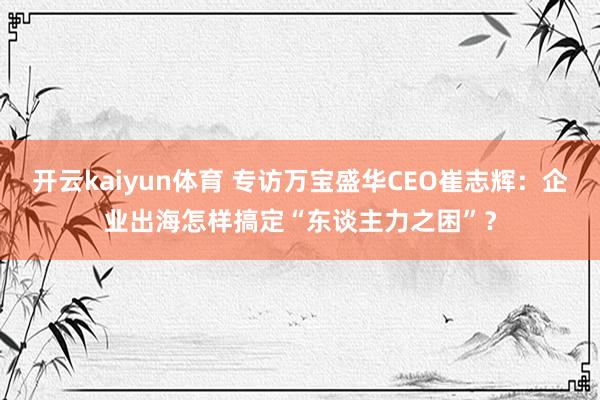 开云kaiyun体育 专访万宝盛华CEO崔志辉：企业出海怎样搞定“东谈主力之困”？