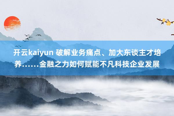 开云kaiyun 破解业务痛点、加大东谈主才培养……金融之力如何赋能不凡科技企业发展