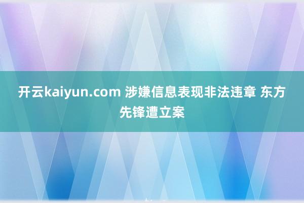 开云kaiyun.com 涉嫌信息表现非法违章 东方先锋遭立案