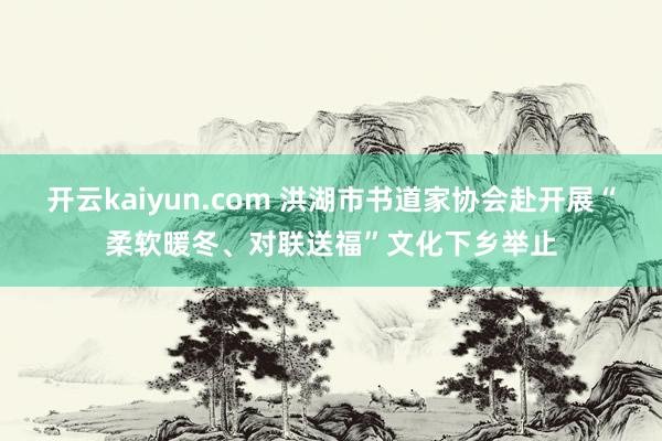 开云kaiyun.com 洪湖市书道家协会赴开展“柔软暖冬、对联送福”文化下乡举止