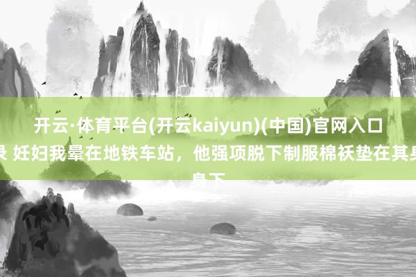 开云·体育平台(开云kaiyun)(中国)官网入口登录 妊妇我晕在地铁车站，他强项脱下制服棉袄垫在其身下