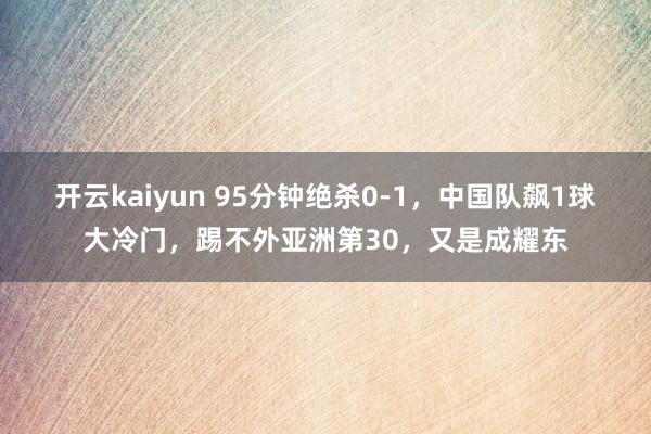 开云kaiyun 95分钟绝杀0-1，中国队飙1球大冷门，踢不外亚洲第30，又是成耀东